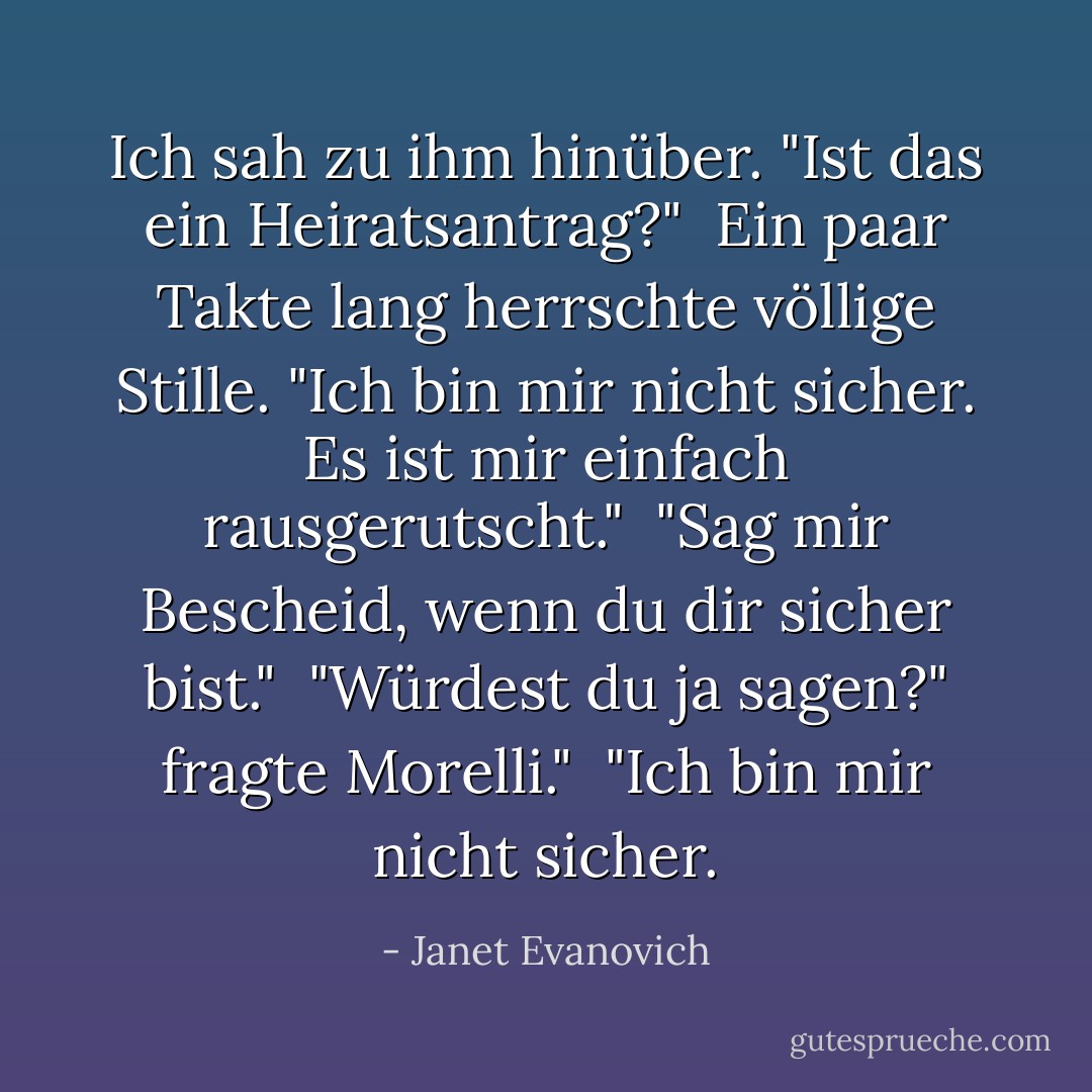 Ich sah zu ihm hinüber. "Ist das ein Heiratsantrag?"<br /><br />Ein paar Takte lang herrschte völlige Stille. "Ich bin mir nicht sicher. Es ist mir einfach rausgerutscht."<br /><br />"Sag mir Bescheid, wenn du dir sicher bist."<br /><br />"Würdest du ja sagen?" fragte Morelli."<br /><br />"Ich bin mir nicht sicher. - Janet Evanovich<