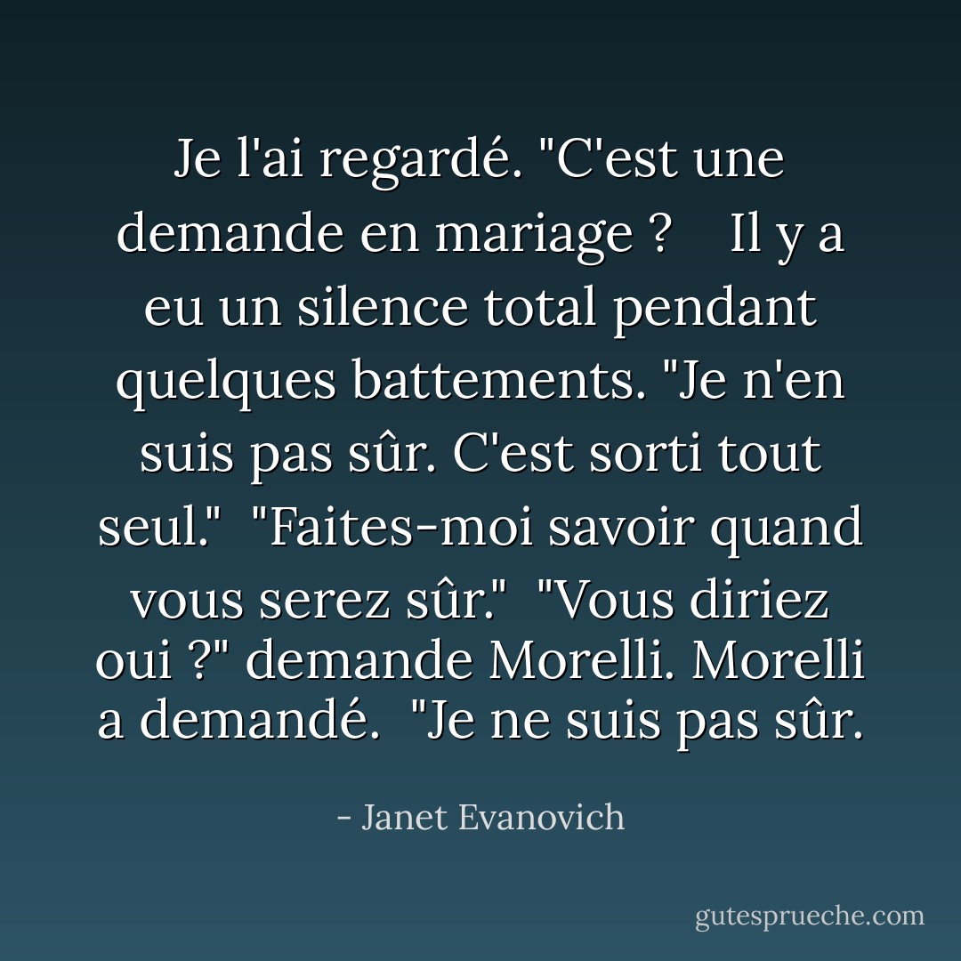 Je l'ai regardé. "C'est une demande en mariage ? <br /><br /> Il y a eu un silence total pendant quelques battements. "Je n'en suis pas sûr. C'est sorti tout seul."<br /><br />"Faites-moi savoir quand vous serez sûr."<br /><br />"Vous diriez oui ?" demande Morelli. Morelli a demandé.<br /><br />"Je ne suis pas sûr. - Janet Evanovich