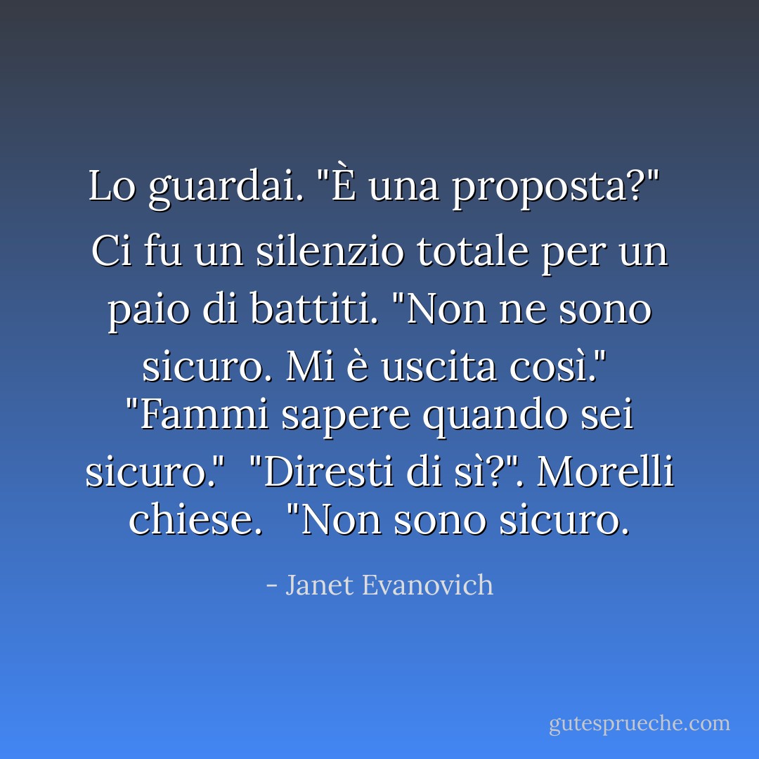 Lo guardai. "È una proposta?"<br /><br />Ci fu un silenzio totale per un paio di battiti. "Non ne sono sicuro. Mi è uscita così."<br /><br />"Fammi sapere quando sei sicuro."<br /><br />"Diresti di sì?". Morelli chiese.<br /><br />"Non sono sicuro. - Janet Evanovich