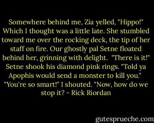 Somewhere behind me, Zia yelled, "Hippo!" Which I thought was a little late. She stumbled toward me over the rocking deck, the tip of her staff on fire. Our ghostly pal Setne floated behind her, grinning with delight. <br />"There is it!" Setne shook his diamond pink rings. "Told ya Apophis would send a monster to kill you." <br />"You're so smart!" I shouted. "Now, how do we stop it? - Rick Riordan