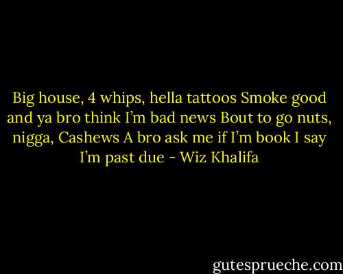 Big house, 4 whips, hella tattoos<br />Smoke good and ya bro think I’m bad news<br />Bout to go nuts, nigga, Cashews<br />A bro ask me if I’m book I say I’m past due - Wiz Khalifa