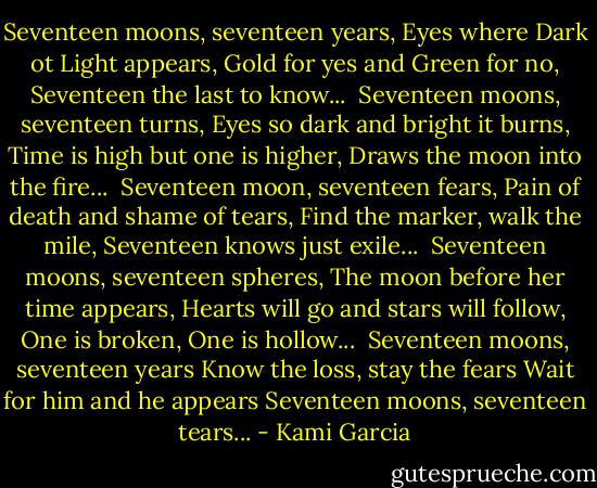 Seventeen moons, seventeen years,<br />Eyes where Dark ot Light appears,<br />Gold for yes and Green for no,<br />Seventeen the last to know...<br /><br />Seventeen moons, seventeen turns,<br />Eyes so dark and bright it burns,<br />Time is high but one is higher,<br />Draws the moon into the fire...<br /><br />Seventeen moon, seventeen fears,<br />Pain of death and shame of tears,<br />Find the marker, walk the mile,<br />Seventeen knows just exile...<br /><br />Seventeen moons, seventeen spheres,<br />The moon before her time appears,<br />Hearts will go and stars will follow,<br />One is broken, One is hollow...<br /><br />Seventeen moons, seventeen years Know the loss, stay the fears Wait for him and he appears Seventeen moons, seventeen tears... - Kami Garcia