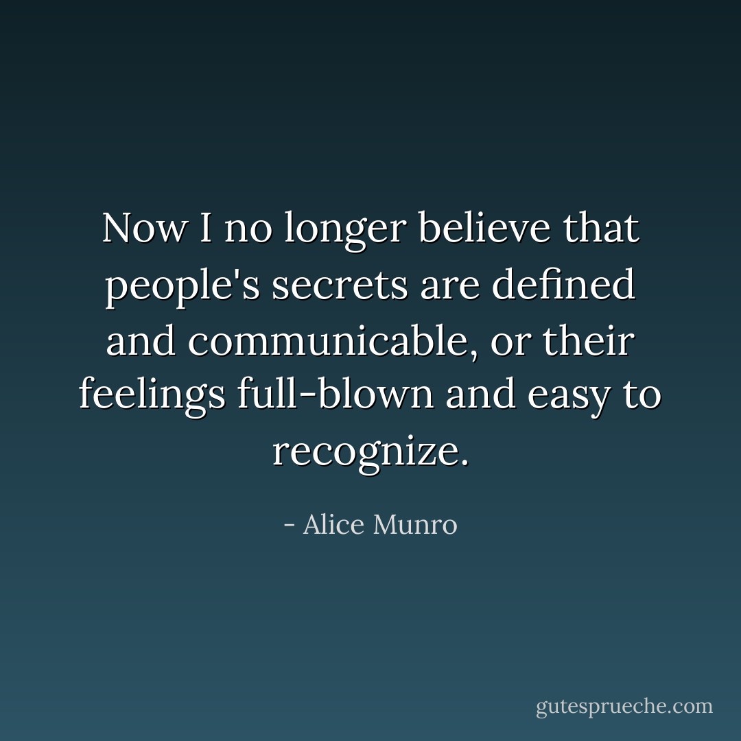 Now I no longer believe that people's secrets are defined and communicable, or their feelings full-blown and easy to recognize. - Alice Munro