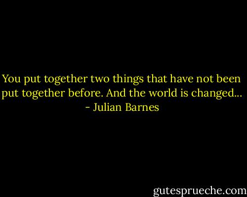 You put together two things that have not been put together before. And the world is changed... - Julian Barnes