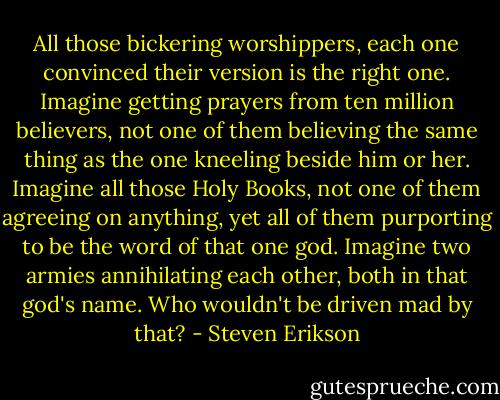 All those bickering worshippers, each one convinced their version is the right one. Imagine getting prayers from ten million believers, not one of them believing the same thing as the one kneeling beside him or her. Imagine all those Holy Books, not one of them agreeing on anything, yet all of them purporting to be the word of that one god. Imagine two armies annihilating each other, both in that god's name. Who wouldn't be driven mad by that? - Steven Erikson