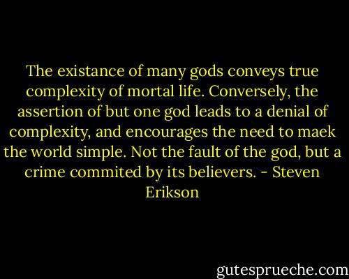 The existance of many gods conveys true complexity of mortal life. Conversely, the assertion of but one god leads to a denial of complexity, and encourages the need to maek the world simple. Not the fault of the god, but a crime commited by its believers. - Steven Erikson