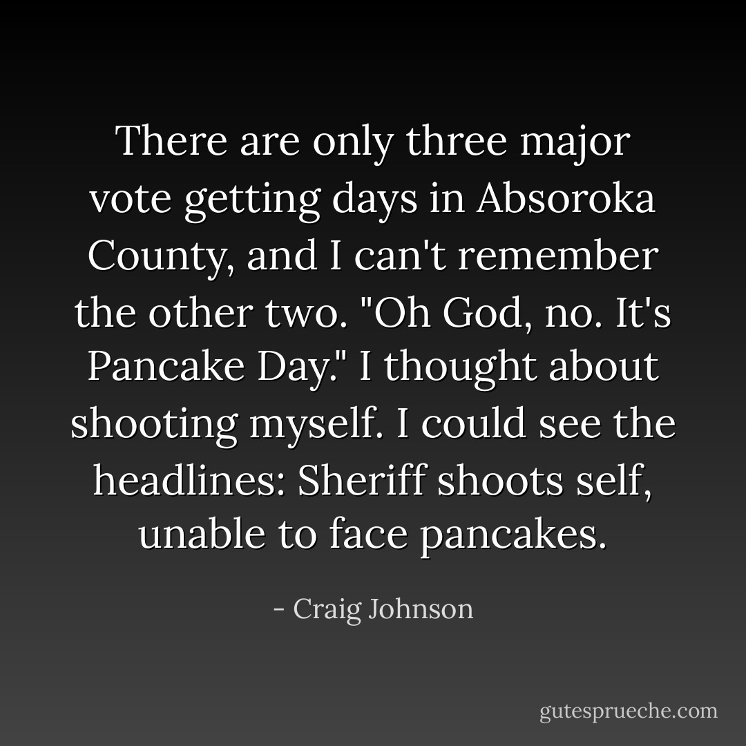 There are only three major vote getting days in Absoroka County, and I can't remember the other two. "Oh God, no. It's Pancake Day." I thought about shooting myself. I could see the headlines: Sheriff shoots self, unable to face pancakes. - Craig Johnson