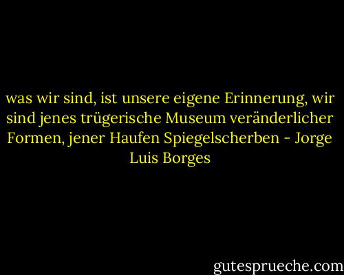 was wir sind, ist unsere eigene Erinnerung, wir sind jenes trügerische Museum veränderlicher Formen, jener Haufen Spiegelscherben - Jorge Luis Borges