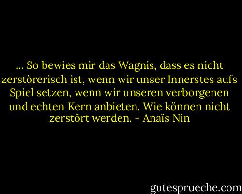 ... So bewies mir das Wagnis, dass es nicht zerstörerisch ist, wenn wir unser Innerstes aufs Spiel setzen, wenn wir unseren verborgenen und echten Kern anbieten. Wie können nicht zerstört werden. - Anaïs Nin