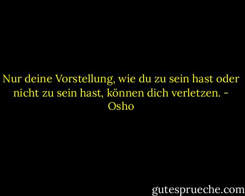 Nur deine Vorstellung, wie du zu sein hast oder nicht zu sein hast, können dich verletzen. - Osho