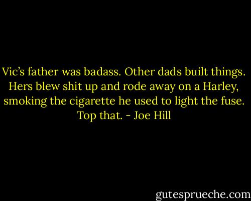 Vic’s father was badass. Other dads built things. Hers blew shit up and rode away on a Harley, smoking the cigarette he used to light the fuse. Top that. - Joe Hill