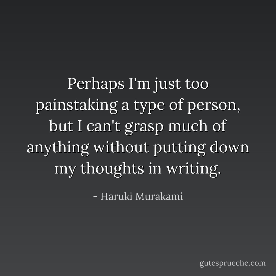 Perhaps I'm just too painstaking a type of person, but I can't grasp much of anything without putting down my thoughts in writing. - Haruki Murakami