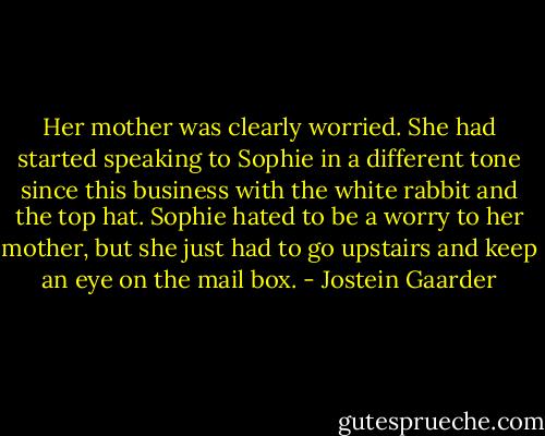 Her mother was clearly worried. She had started speaking to Sophie in a different tone since this business with the white rabbit and the top hat. Sophie hated to be a worry to her mother, but she just had to go upstairs and keep an eye on the mail box. - Jostein Gaarder