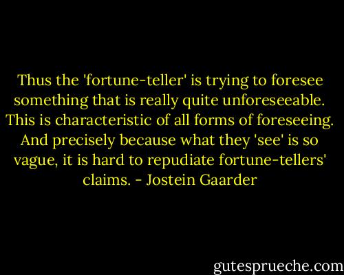 Thus the 'fortune-teller' is trying to foresee something that is really quite unforeseeable. This is characteristic of all forms of foreseeing. And precisely because what they 'see' is so vague, it is hard to repudiate fortune-tellers' claims. - Jostein Gaarder