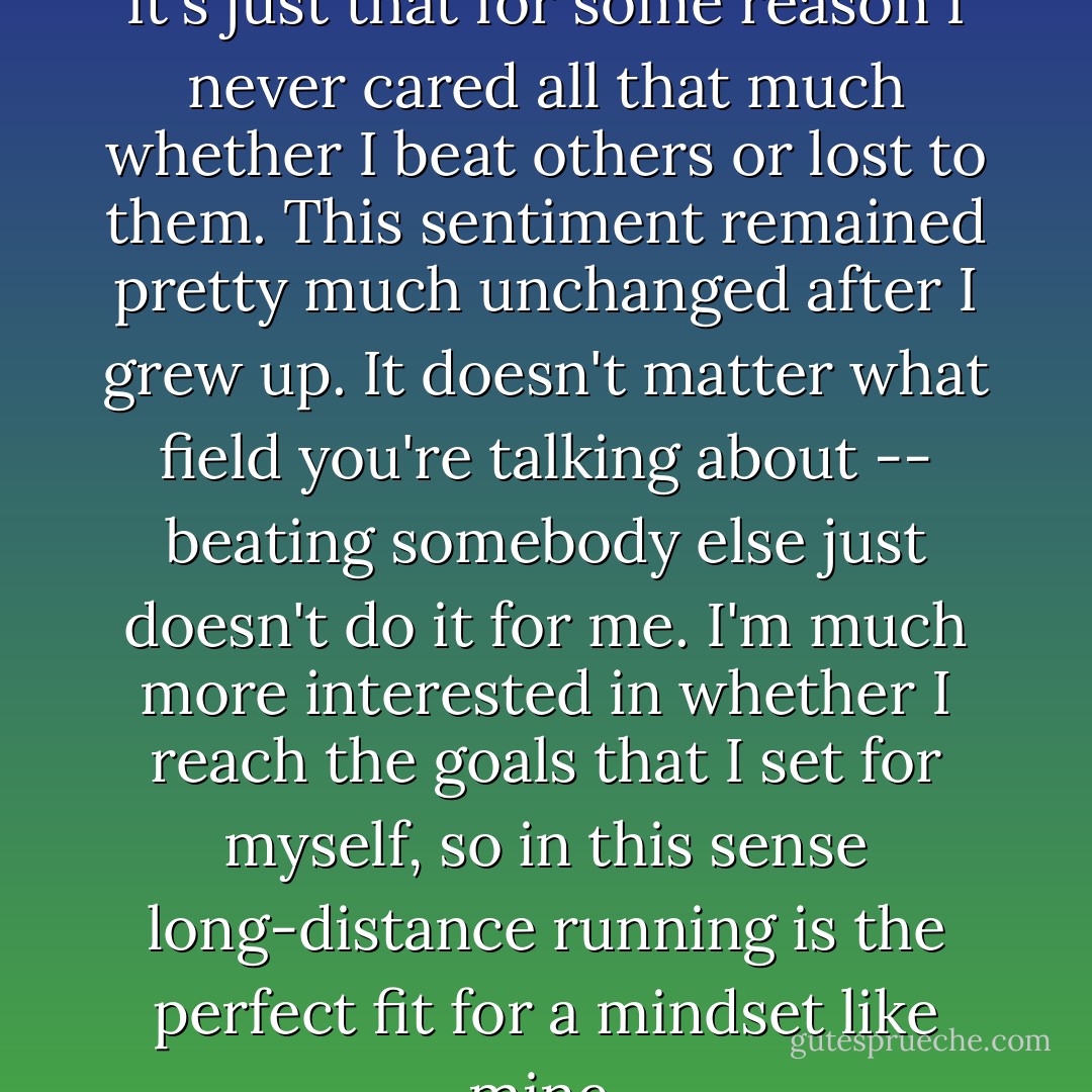 I'm not totally uncompetitive. It's just that for some reason I never cared all that much whether I beat others or lost to them. This sentiment remained pretty much unchanged after I grew up. It doesn't matter what field you're talking about -- beating somebody else just doesn't do it for me. I'm much more interested in whether I reach the goals that I set for myself, so in this sense long-distance running is the perfect fit for a mindset like mine. - Haruki Murakami