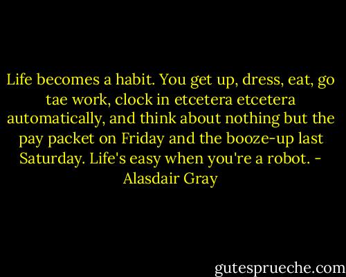 Life becomes a habit. You get up, dress, eat, go tae work, clock in etcetera etcetera automatically, and think about nothing but the pay packet on Friday and the booze-up last Saturday. Life's easy when you're a robot. - Alasdair Gray