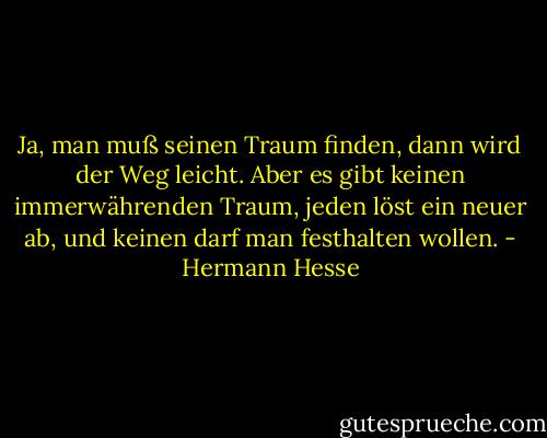 Ja, man muß seinen Traum finden, dann wird der Weg leicht. Aber es gibt keinen immerwährenden Traum, jeden löst ein neuer ab, und keinen darf man festhalten wollen. - Hermann Hesse