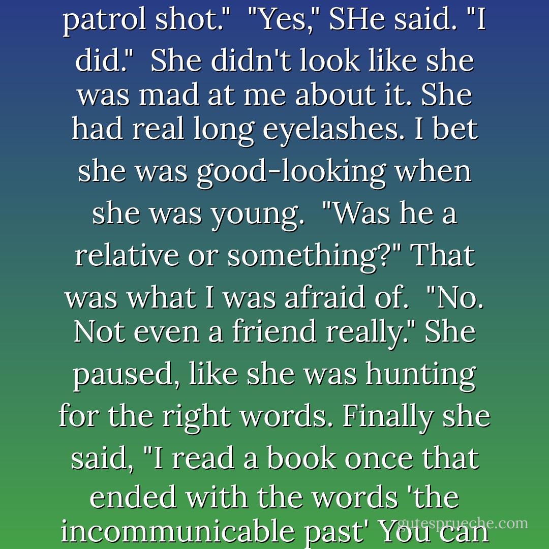 Uh, Miss Carlson," I said, standing at her desk after everybody else had gone on to their next class, "somebody told me you went to that guy's funeral the one the highway patrol shot."<br /><br />"Yes," SHe said. "I did."<br /><br />She didn't look like she was mad at me about it. She had real long eyelashes. I bet she was good-looking when she was young.<br /><br />"Was he a relative or something?" That was what I was afraid of.<br /><br />"No. Not even a friend really." She paused, like she was hunting for the right words. Finally she said, "I read a book once that ended with the words 'the incommunicable past' You can only share the past with someone who's shared it with you. So I can't explain to you what Mark was to me, exactly. I knew him a long time ago. - S.E. Hinton