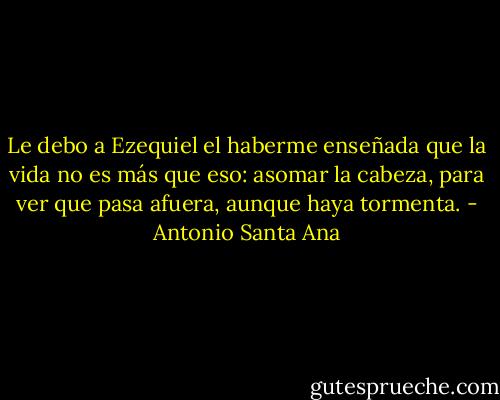 Le debo a Ezequiel el haberme enseñada que la vida no es más que eso: asomar la cabeza, para ver que pasa afuera, aunque haya tormenta. - Antonio Santa Ana