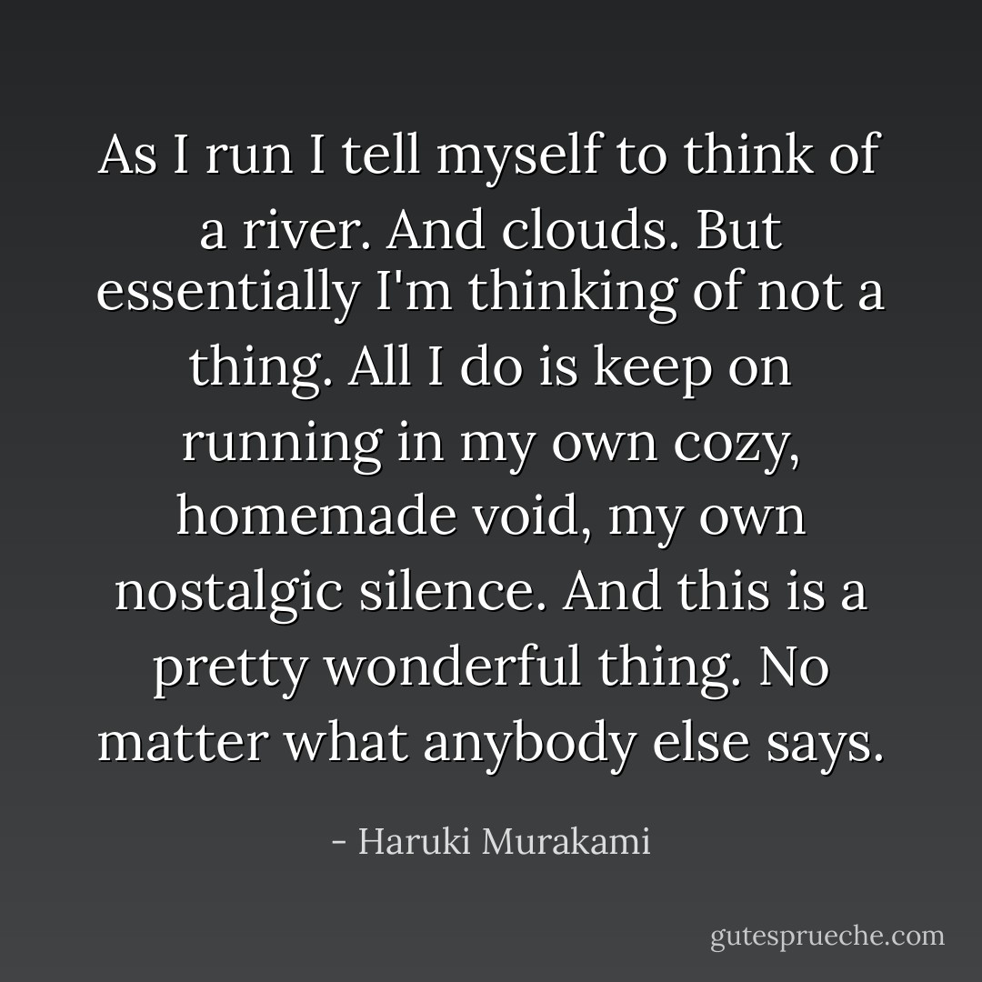 As I run I tell myself to think of a river. And clouds. But essentially I'm thinking of not a thing. All I do is keep on running in my own cozy, homemade void, my own nostalgic silence. And this is a pretty wonderful thing. No matter what anybody else says. - Haruki Murakami