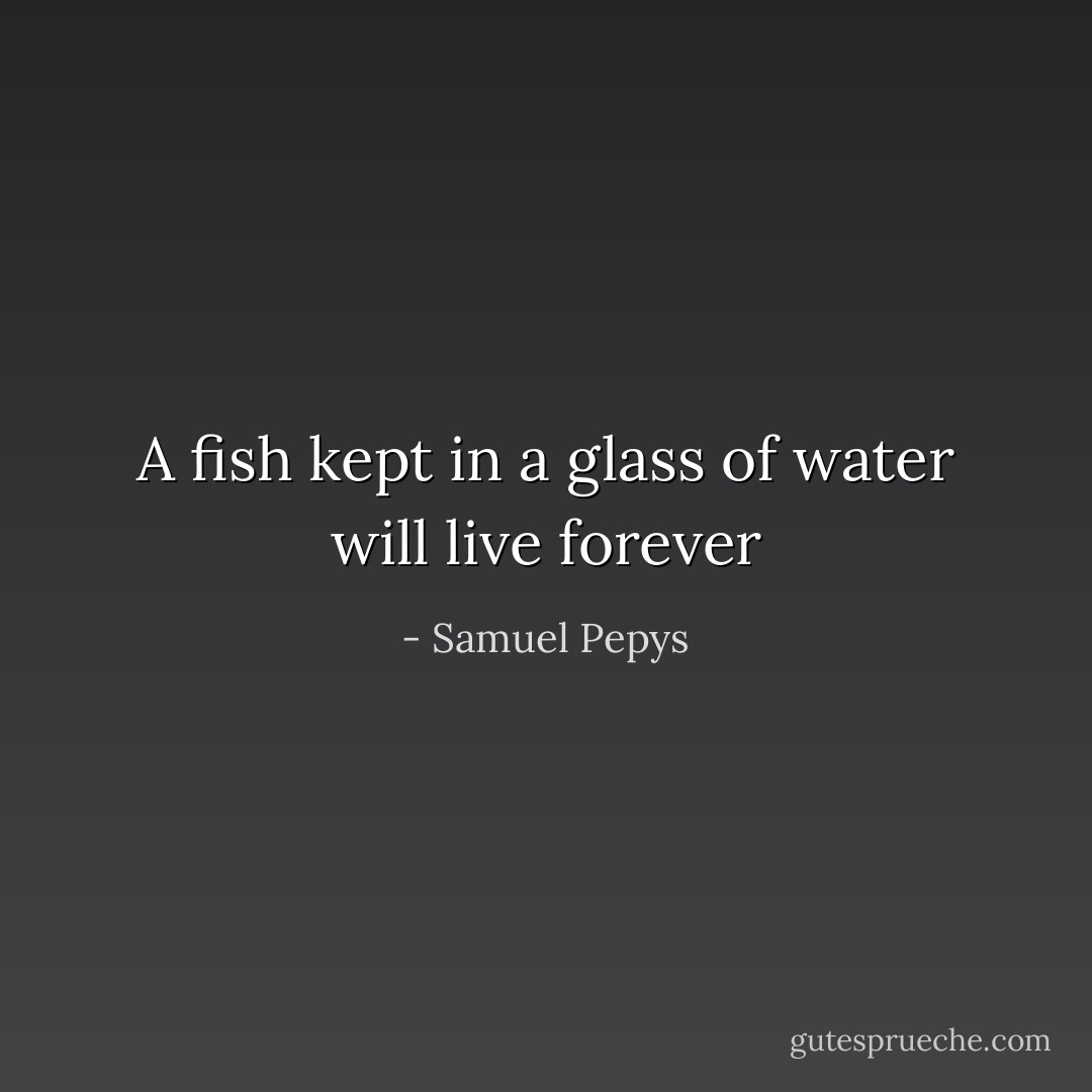 A fish kept in a glass of water will live forever - Samuel Pepys