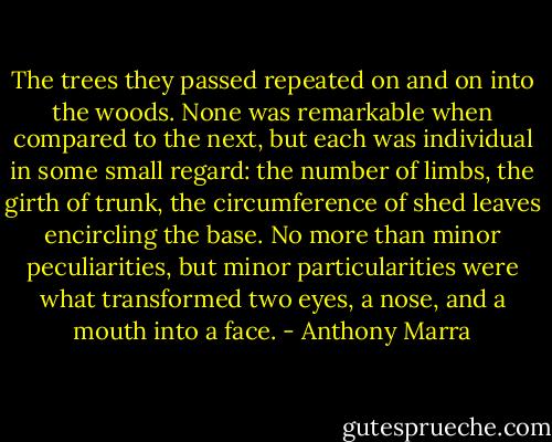 The trees they passed repeated on and on into the woods. None was remarkable when compared to the next, but each was individual in some small regard: the number of limbs, the girth of trunk, the circumference of shed leaves encircling the base. No more than minor peculiarities, but minor particularities were what transformed two eyes, a nose, and a mouth into a face. - Anthony Marra