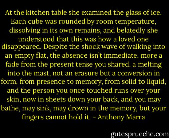 At the kitchen table she examined the glass of ice. Each cube was rounded by room temperature, dissolving in its own remains, and belatedly she understood that this was how a loved one disappeared. Despite the shock wave of walking into an empty flat, the absence isn’t immediate, more a fade from the present tense you shared, a melting into the mast, not an erasure but a conversion in form, from presence to memory, from solid to liquid, and the person you once touched runs over your skin, now in sheets down your back, and you may bathe, may sink, may drown in the memory, but your fingers cannot hold it. - Anthony Marra
