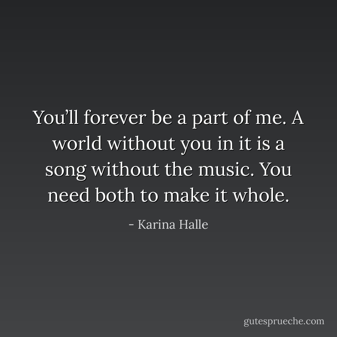 You’ll forever be a part of me. A world without you in it is a song without the music. You need both to make it whole. - Karina Halle