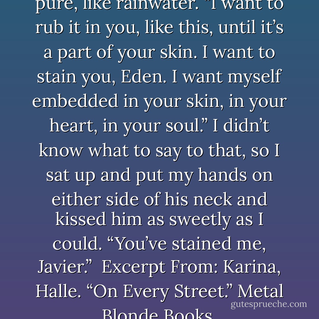 I want to come on every inch of your body,” he whispered, and somehow it didn’t sound dirty at all. It sounded clean, pure, like rainwater. “I want to rub it in you, like this, until it’s a part of your skin. I want to stain you, Eden. I want myself embedded in your skin, in your heart, in your soul.”<br />I didn’t know what to say to that, so I sat up and put my hands on either side of his neck and kissed him as sweetly as I could. “You’ve stained me, Javier.”<br /><br />Excerpt From: Karina, Halle. “On Every Street.” Metal Blonde Books, 2013-03-08T11:00:00+00:00. iBooks. <br />This material may be protected by copyright. - Karina Halle