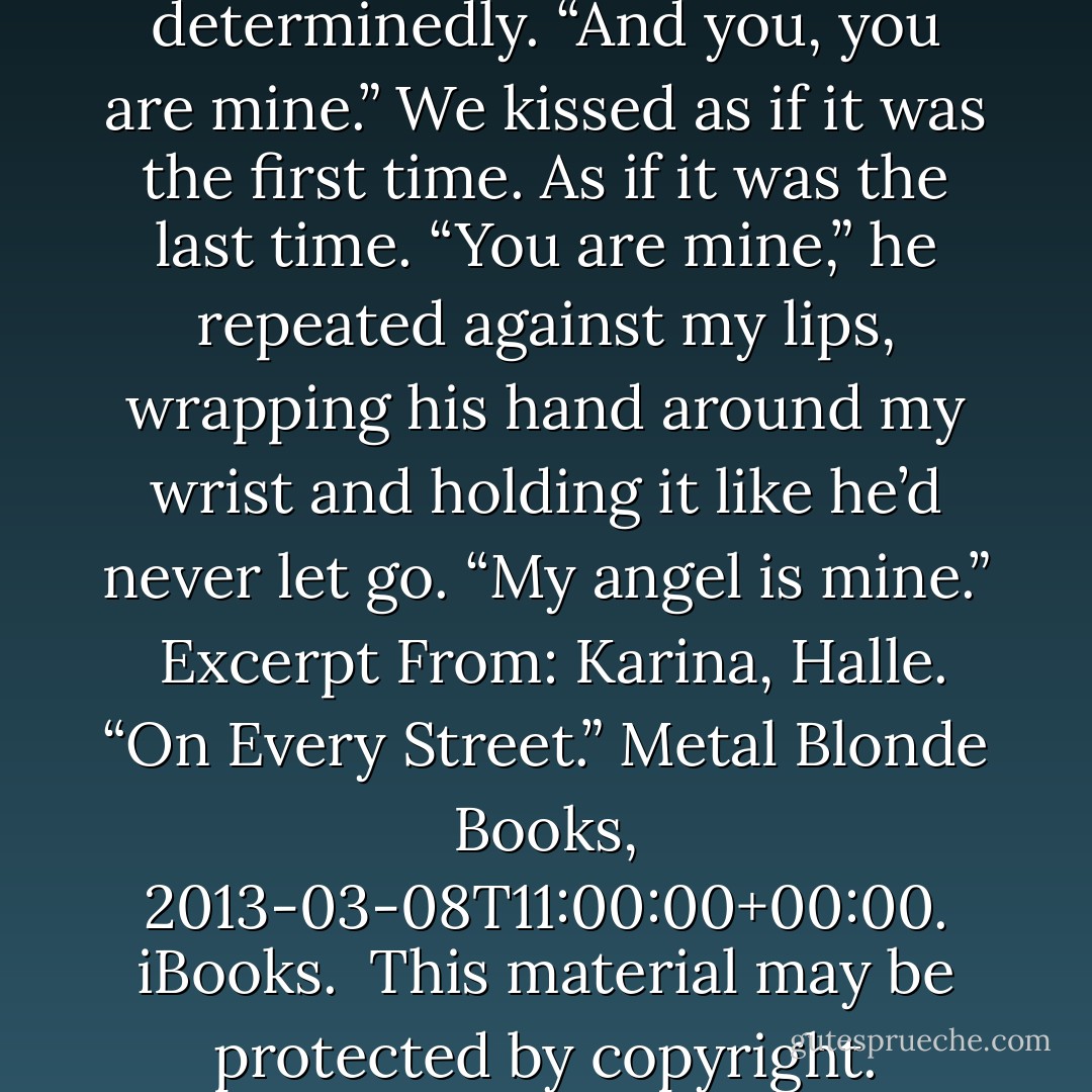 I am yours, angel,” he said determinedly. “And you, you are mine.”<br />We kissed as if it was the first time. As if it was the last time.<br />“You are mine,” he repeated against my lips, wrapping his hand around my wrist and holding it like he’d never let go.<br />“My angel is mine.”<br /><br />Excerpt From: Karina, Halle. “On Every Street.” Metal Blonde Books, 2013-03-08T11:00:00+00:00. iBooks. <br />This material may be protected by copyright. - Karina Halle