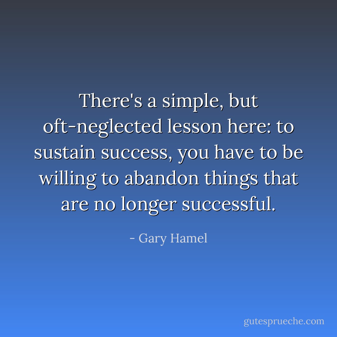 There's a simple, but oft-neglected lesson here: to sustain success, you have to be willing to abandon things that are no longer successful. - Gary Hamel