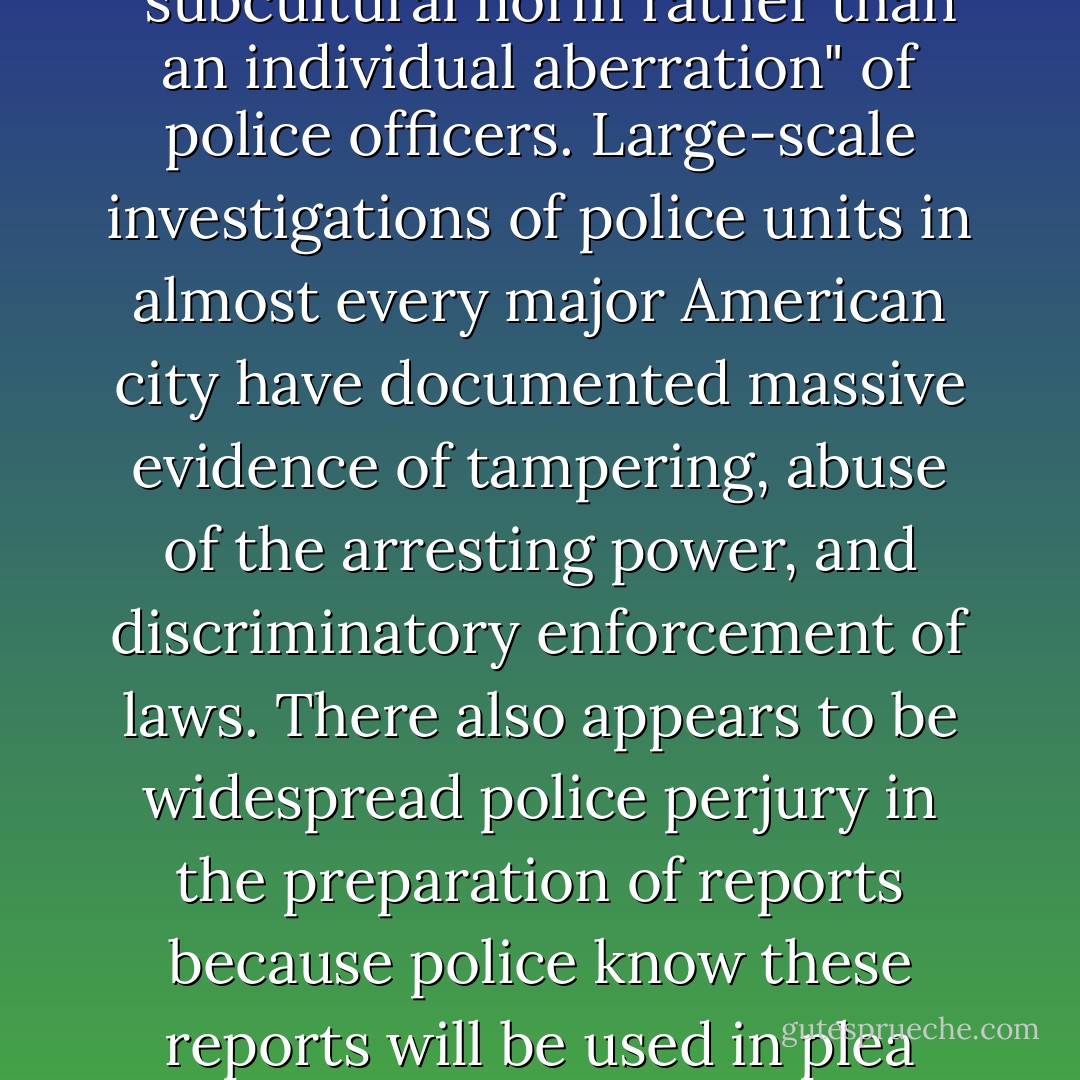 Police throughout the United States have been caught fabricating, planting, and manipulating evidence to obtain convictions where cases would otherwise be very weak. Some authorities regard police perjury as so rampant that it can be considered a "subcultural norm rather than an individual aberration" of police officers. Large-scale investigations of police units in almost every major American city have documented massive evidence of tampering, abuse of the arresting power, and discriminatory enforcement of laws. There also appears to be widespread police perjury in the preparation of reports because police know these reports will be used in plea bargaining. Officers often justify false and embellished reports on the grounds that it metes out a rough justice to defendants who are guilty of wrongdoing but may be exonerated on technicalities. [internal citations omitted] - Dale Carpenter