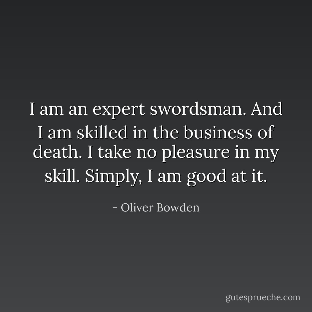 I am an expert swordsman. And I am skilled in the business of death. I take no pleasure in my skill. Simply, I am good at it. - Oliver Bowden