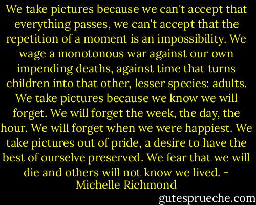 We take pictures because we can't accept that everything passes, we can't accept that the repetition of a moment is an impossibility. We wage a monotonous war against our own impending deaths, against time that turns children into that other, lesser species: adults. We take pictures because we know we will forget. We will forget the week, the day, the hour. We will forget when we were happiest. We take pictures out of pride, a desire to have the best of ourselve preserved. We fear that we will die and others will not know we lived. - Michelle Richmond