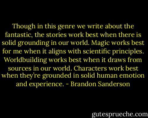 Though in this genre we write about the fantastic, the stories work best when there is solid grounding in our world. Magic works best for me when it aligns with scientific principles. Worldbuilding works best when it draws from sources in our world. Characters work best when they’re grounded in solid human emotion and experience. - Brandon Sanderson