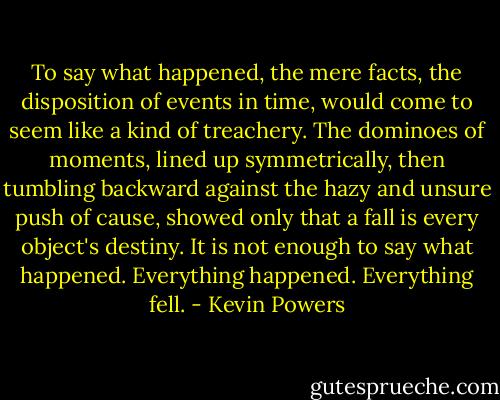 To say what happened, the mere facts, the disposition of events in time, would come to seem like a kind of treachery. The dominoes of moments, lined up symmetrically, then tumbling backward against the hazy and unsure push of cause, showed only that a fall is every object's destiny. It is not enough to say what happened. Everything happened. Everything fell. - Kevin Powers