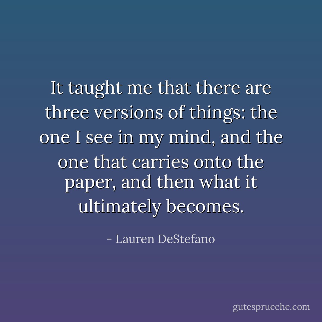 It taught me that there are three versions of things: the one I see in my mind, and the one that carries onto the paper, and then what it ultimately becomes. - Lauren DeStefano