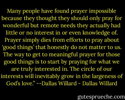 Many people have found prayer impossible because they thought they should only pray for wonderful but remote needs they actually had little or no interest in or even knowledge of. Prayer simply dies from efforts to pray about ‘good things’ that honestly do not matter to us. The way to get to meaningful prayer for those good things is to start by praying for what we are truly interested in. The circle of our interests will inevitably grow in the largeness of God’s love.” --Dallas Willard - Dallas Willard