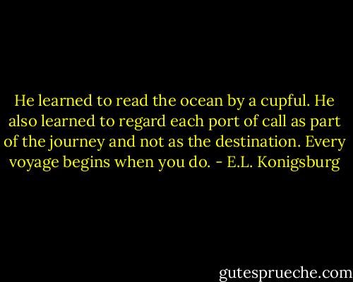 He learned to read the ocean by a cupful. He also learned to regard each port of call as part of the journey and not as the destination. Every voyage begins when you do. - E.L. Konigsburg