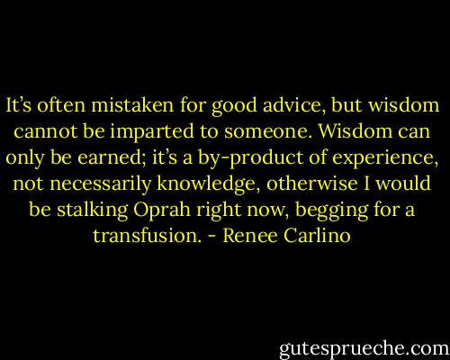 It’s often mistaken for good advice, but wisdom cannot be imparted to someone. Wisdom can only be earned; it’s a by-product of experience, not necessarily knowledge, otherwise I would be stalking Oprah right now, begging for a transfusion. - Renee Carlino