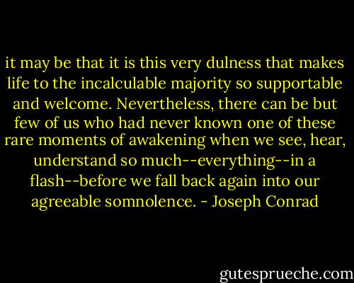 it may be that it is this very dulness that makes life to the incalculable majority so supportable and welcome. Nevertheless, there can be but few of us who had never known one of these rare moments of awakening when we see, hear, understand so much--everything--in a flash--before we fall back again into our agreeable somnolence. - Joseph Conrad