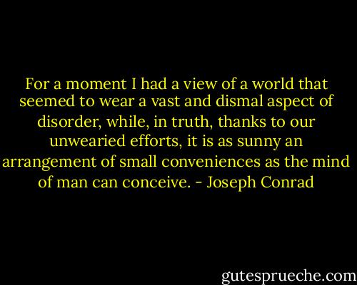 For a moment I had a view of a world that seemed to wear a vast and dismal aspect of disorder, while, in truth, thanks to our unwearied efforts, it is as sunny an arrangement of small conveniences as the mind of man can conceive. - Joseph Conrad