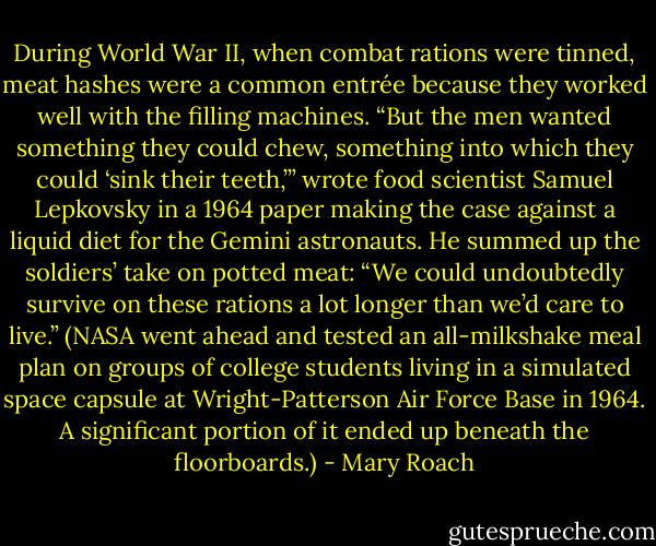 During World War II, when combat rations were tinned, meat hashes were a common entrée because they worked well with the filling machines. “But the men wanted something they could chew, something into which they could ‘sink their teeth,’” wrote food scientist Samuel Lepkovsky in a 1964 paper making the case against a liquid diet for the Gemini astronauts. He summed up the soldiers’ take on potted meat: “We could undoubtedly survive on these rations a lot longer than we’d care to live.” (NASA went ahead and tested an all-milkshake meal plan on groups of college students living in a simulated space capsule at Wright-Patterson Air Force Base in 1964. A significant portion of it ended up beneath the floorboards.) - Mary Roach
