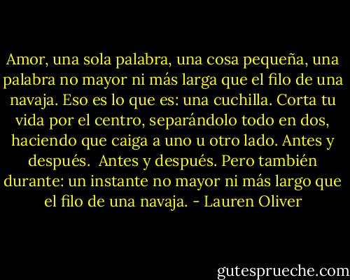 Amor, una sola palabra, una cosa pequeña, una palabra no mayor ni más larga que el filo de una navaja. Eso es lo que es: una cuchilla. Corta tu vida por el centro, separándolo todo en dos, haciendo que caiga a uno u otro lado. Antes y después.<br /><br />Antes y después. Pero también durante: un instante no mayor ni más largo que el filo de una navaja. - Lauren Oliver