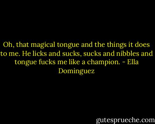 Oh, that magical tongue and the things it does to me. He licks and sucks, sucks and nibbles and tongue fucks me like a champion. - Ella Dominguez