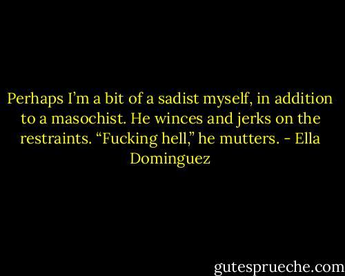 Perhaps I’m a bit of a sadist myself, in addition to a masochist. He winces and jerks on the restraints. “Fucking hell,” he mutters. - Ella Dominguez