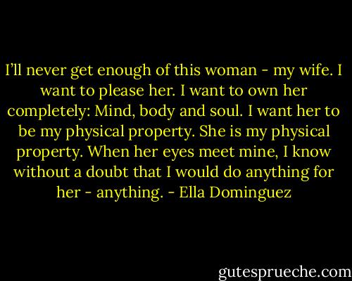 I’ll never get enough of this woman - my wife. I want to please her. I want to own her completely: Mind, body and soul. I want her to be my physical property. She is my physical property. When her eyes meet mine, I know without a doubt that I would do anything for her - anything. - Ella Dominguez