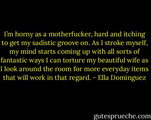 I’m horny as a motherfucker, hard and itching to get my sadistic groove on. As I stroke myself, my mind starts coming up with all sorts of fantastic ways I can torture my beautiful wife as I look around the room for more everyday items that will work in that regard. - Ella Dominguez