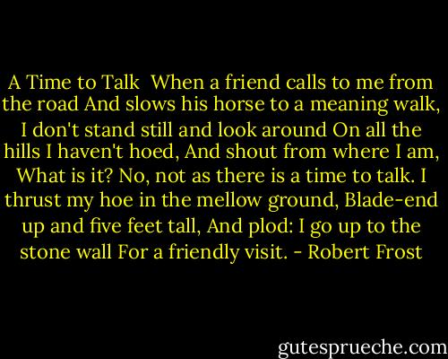 A Time to Talk<br /><br />When a friend calls to me from the road<br />And slows his horse to a meaning walk,<br />I don't stand still and look around<br />On all the hills I haven't hoed,<br />And shout from where I am, What is it?<br />No, not as there is a time to talk.<br />I thrust my hoe in the mellow ground,<br />Blade-end up and five feet tall,<br />And plod: I go up to the stone wall<br />For a friendly visit. - Robert Frost