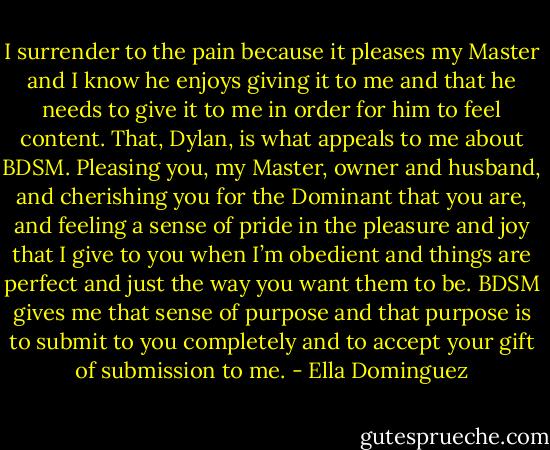 I surrender to the pain because it pleases my Master and I know he enjoys giving it to me and that he needs to give it to me in order for him to feel content. That, Dylan, is what appeals to me about BDSM. Pleasing you, my Master, owner and husband, and cherishing you for the Dominant that you are, and feeling a sense of pride in the pleasure and joy that I give to you when I’m obedient and things are perfect and just the way you want them to be. BDSM gives me that sense of purpose and that purpose is to submit to you completely and to accept your gift of submission to me. - Ella Dominguez